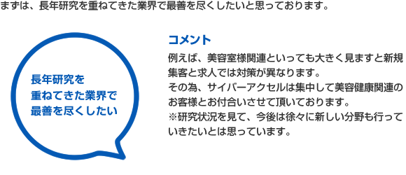 まずは、長年研究を重ねてきた業界で最善を尽くしたいと思っております。
コメント
例えば、美容室様関連といっても大きく見ますと新規集客と求人では対策が異なります。
その為、サイバーアクセルは集中して美容健康関連のお客様とお付合いさせて頂いております。
※研究状況を見て、今後は徐々に新しい分野も行っていきたいとは思っています。