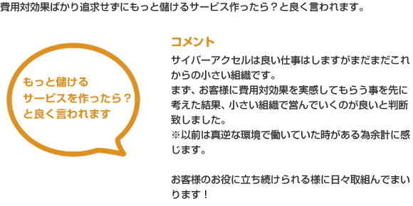費用対効果ばかり追求せずにもっと儲けるサービス作ったら？と良く言われます。
コメント
サイバーアクセルは良い仕事はしますがまだまだこれからの小さい組織です。
まず、お客様に費用対効果を実感してもらう事を先に考えた結果、小さい組織で営んでいくのが良いと判断致しました。
※以前は真逆な環境で働いていた時がある為余計に感じます。
お客様のお役に立ち続けられる様に日々取組んでまいります！
