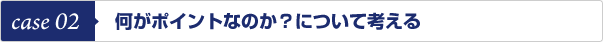 case 02　何がポイントなのか？について考える