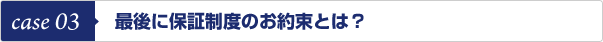 case 03　最後に保証制度のお約束とは？