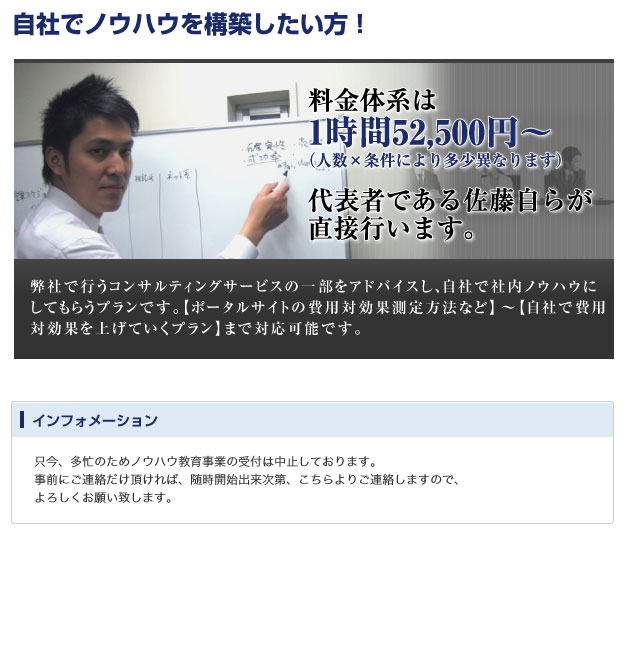 自社でノウハウを構築したい方！
料金体系は1時間52,500円〜
（人数×条件により多少異なります）
代表者である佐藤自らが直接行います。
弊社で行うコンサルティングサービスの一部をアドバイスし、自社で社内ノウハウにしてもらうプランです。
【ポータルサイトの費用対効果測定方法など】〜【自社で費用対効果を上げていくプラン】まで対応可能です。

インフォメーション
只今、多忙のためノウハウ教育事業の受付は中止しております。
事前にご連絡だけ頂ければ、随時開始出来次第、こちらよりご連絡しますので、よろしくお願い致します。