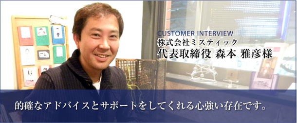 株式会社ミスティック　代表取締役 森本 雅彦様「的確なアドバイスとサポートをしてくれる心強い存在です。」